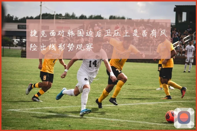 捷克面对韩国边后卫压上是否有风险出线形势观察