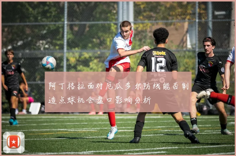 阿丁格拉面对厄瓜多尔防线能否制造点球机会盘口影响分析