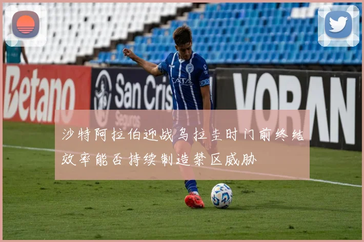 沙特阿拉伯迎战乌拉圭时门前终结效率能否持续制造禁区威胁