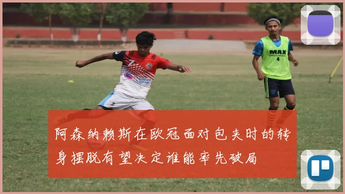 阿森纳赖斯在欧冠面对包夹时的转身摆脱有望决定谁能率先破局