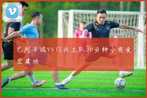 巴列卡诺vs门兴主队36分钟小将凌空建功