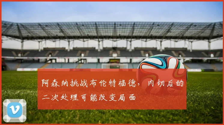 阿森纳挑战布伦特福德，内切后的二次处理可能改变局面
