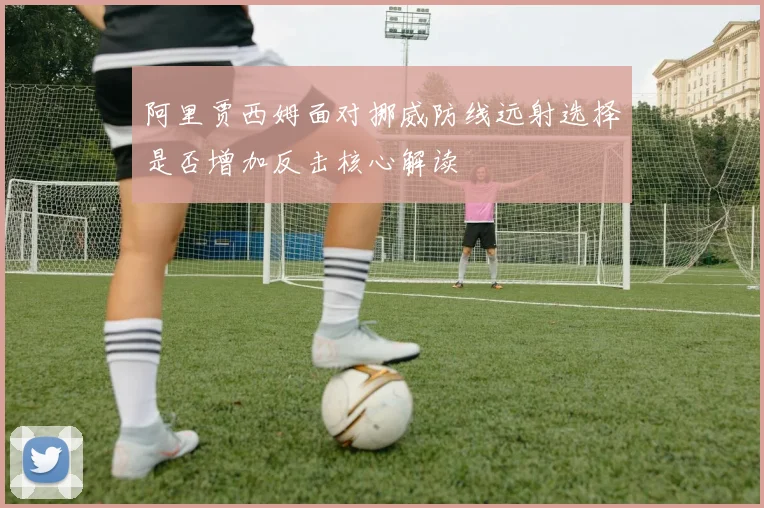 阿里贾西姆面对挪威防线远射选择是否增加反击核心解读