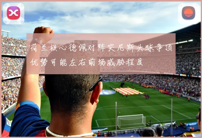 荷兰核心德佩对阵突尼斯头球争顶优势可能左右前场威胁程度