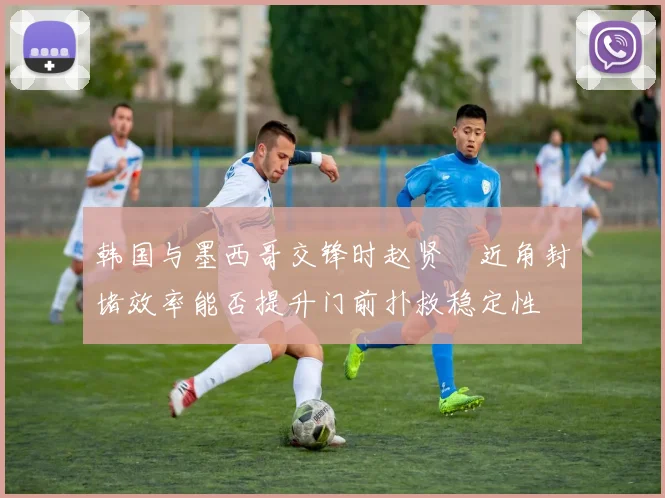 韩国与墨西哥交锋时赵贤祐近角封堵效率能否提升门前扑救稳定性