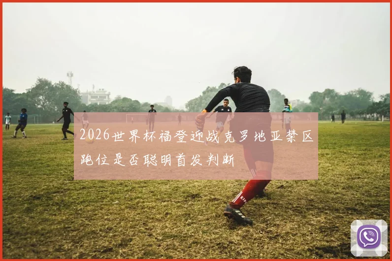 2026世界杯福登迎战克罗地亚禁区跑位是否聪明首发判断