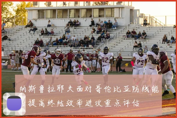 纳斯鲁拉耶夫面对哥伦比亚防线能否提高终结效率进攻重点评估