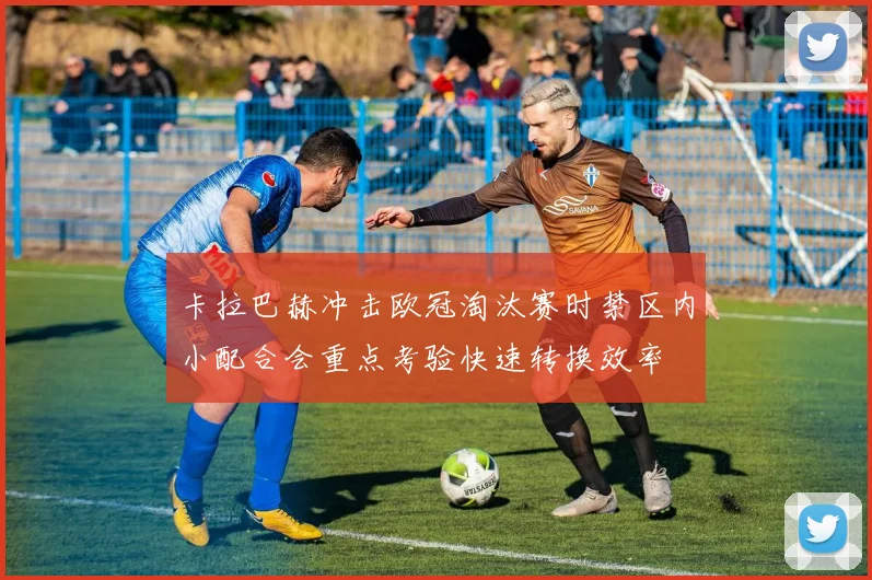卡拉巴赫冲击欧冠淘汰赛时禁区内小配合会重点考验快速转换效率