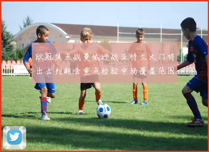 欧冠焦点战曼城迎战亚特兰大门将出击判断会重点检验中场覆盖范围