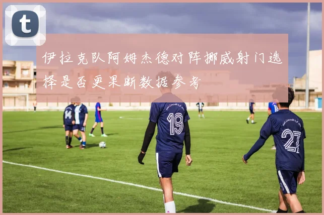 伊拉克队阿姆杰德对阵挪威射门选择是否更果断数据参考