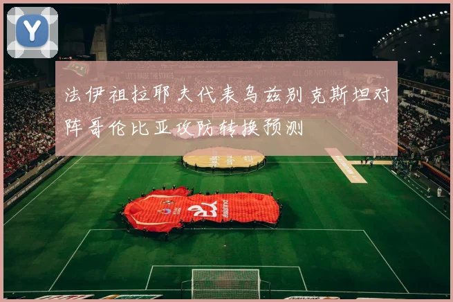 法伊祖拉耶夫代表乌兹别克斯坦对阵哥伦比亚攻防转换预测