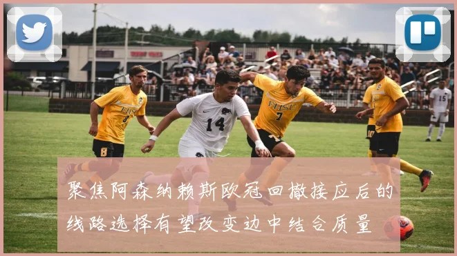 聚焦阿森纳赖斯欧冠回撤接应后的线路选择有望改变边中结合质量
