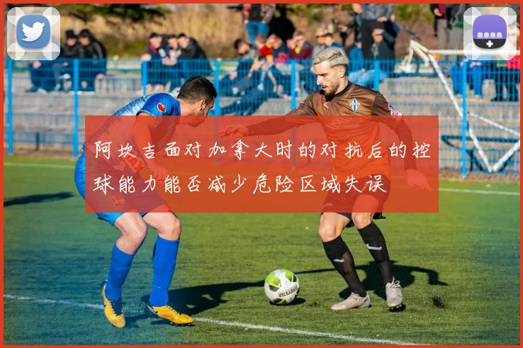 阿坎吉面对加拿大时的对抗后的控球能力能否减少危险区域失误