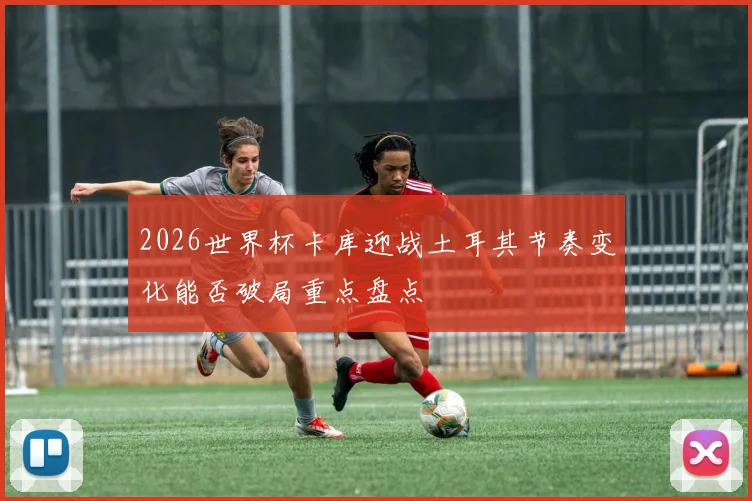 2026世界杯卡库迎战土耳其节奏变化能否破局重点盘点