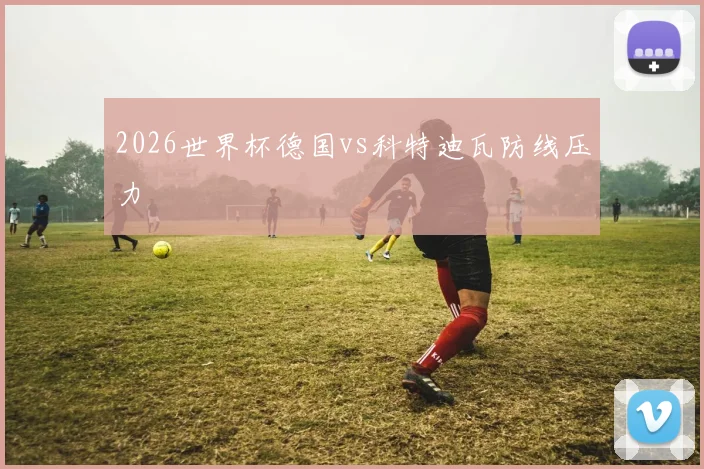 2026世界杯德国vs科特迪瓦防线压力