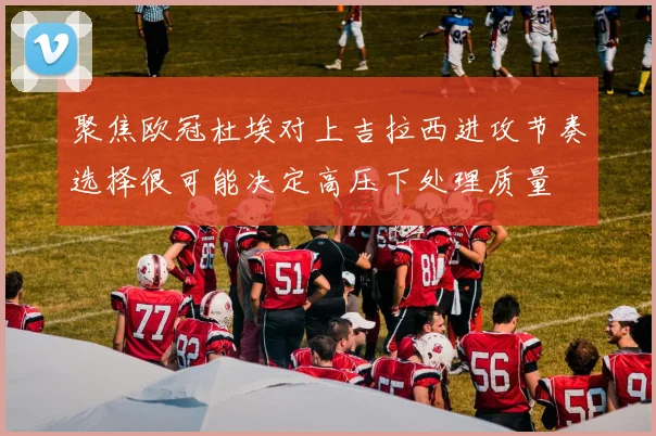 聚焦欧冠杜埃对上吉拉西进攻节奏选择很可能决定高压下处理质量