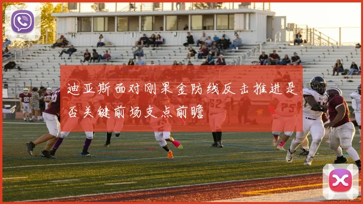 迪亚斯面对刚果金防线反击推进是否关键前场支点前瞻