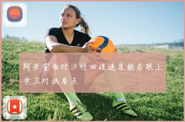 阿劳霍面对沙特回追速度能否跟上中卫对抗看点