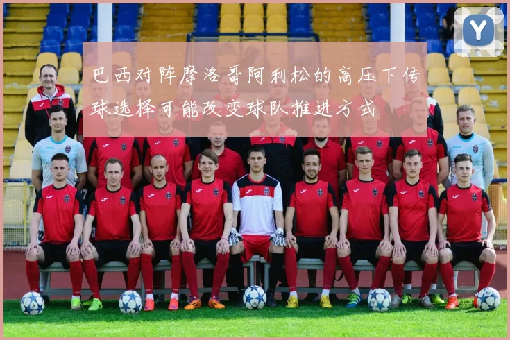 巴西对阵摩洛哥阿利松的高压下传球选择可能改变球队推进方式