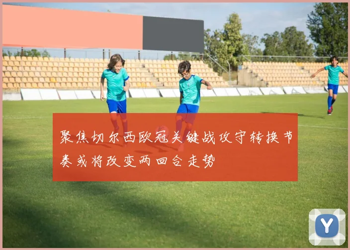 聚焦切尔西欧冠关键战攻守转换节奏或将改变两回合走势