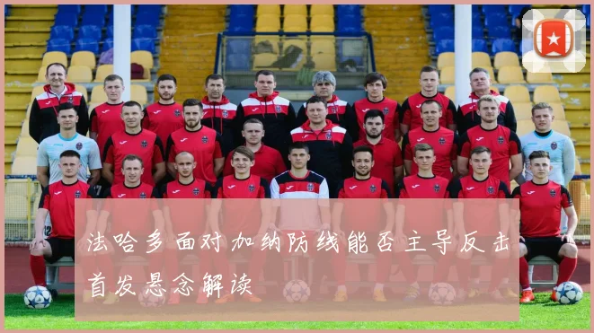 法哈多面对加纳防线能否主导反击首发悬念解读