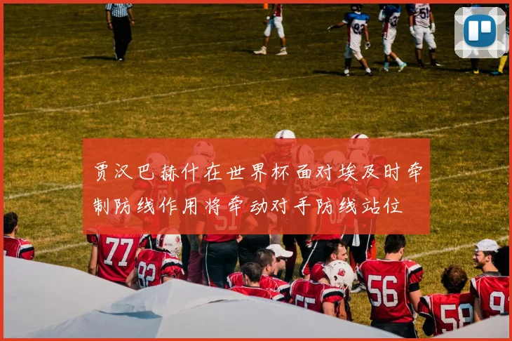 贾汉巴赫什在世界杯面对埃及时牵制防线作用将牵动对手防线站位