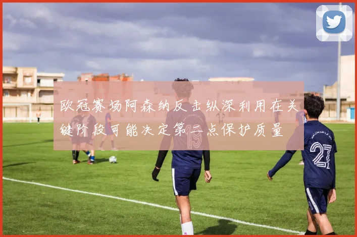 欧冠赛场阿森纳反击纵深利用在关键阶段可能决定第二点保护质量
