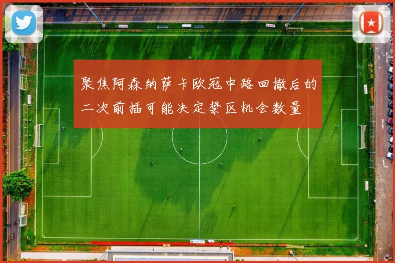 聚焦阿森纳萨卡欧冠中路回撤后的二次前插可能决定禁区机会数量