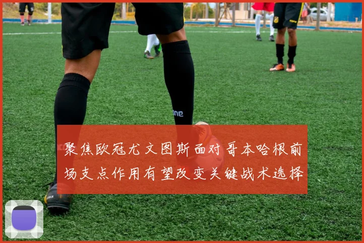 聚焦欧冠尤文图斯面对哥本哈根前场支点作用有望改变关键战术选择