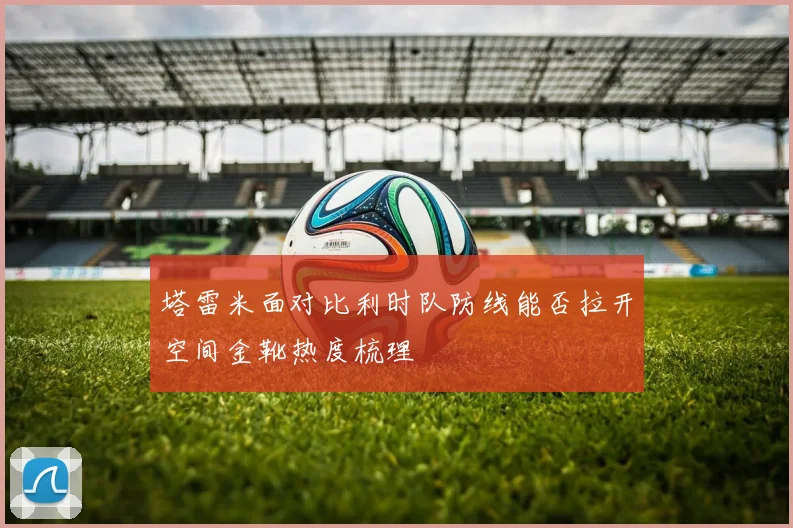 塔雷米面对比利时队防线能否拉开空间金靴热度梳理