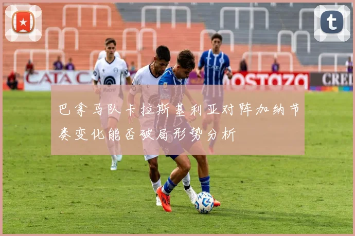 巴拿马队卡拉斯基利亚对阵加纳节奏变化能否破局形势分析