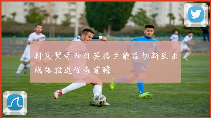 科瓦契奇面对英格兰能否切断反击线路推进任务前瞻