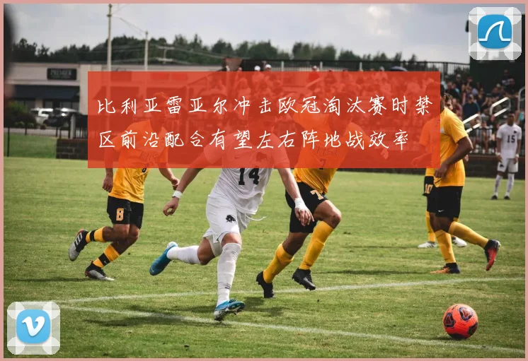 比利亚雷亚尔冲击欧冠淘汰赛时禁区前沿配合有望左右阵地战效率