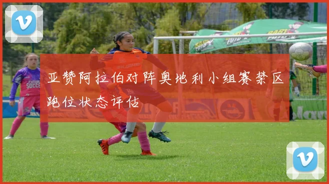 亚赞阿拉伯对阵奥地利小组赛禁区跑位状态评估