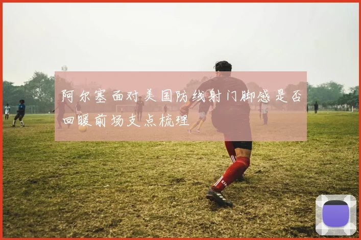 阿尔塞面对美国防线射门脚感是否回暖前场支点梳理