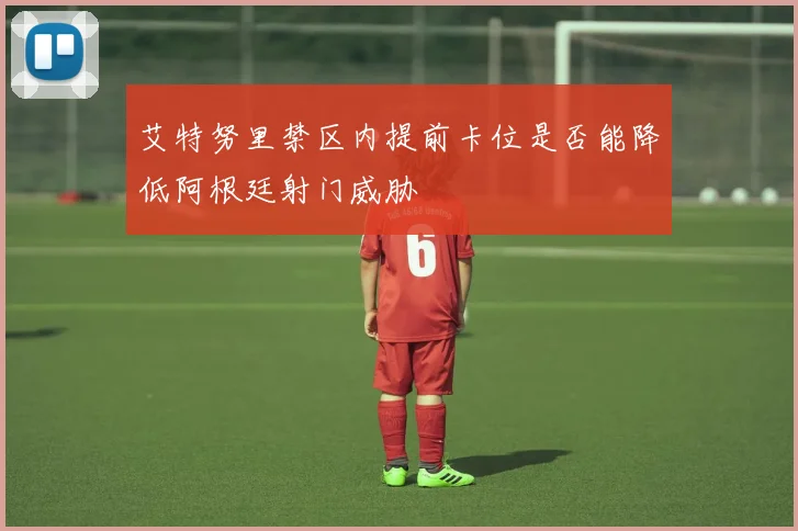 艾特努里禁区内提前卡位是否能降低阿根廷射门威胁