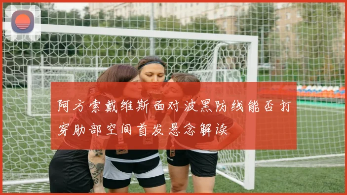 阿方索戴维斯面对波黑防线能否打穿肋部空间首发悬念解读