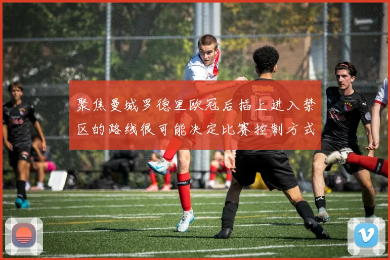 聚焦曼城罗德里欧冠后插上进入禁区的路线很可能决定比赛控制方式