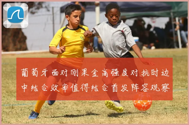 葡萄牙面对刚果金高强度对抗时边中结合效率值得结合首发阵容观察