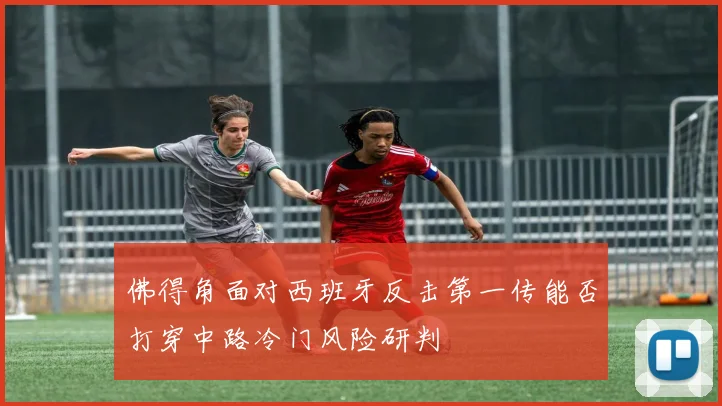 佛得角面对西班牙反击第一传能否打穿中路冷门风险研判