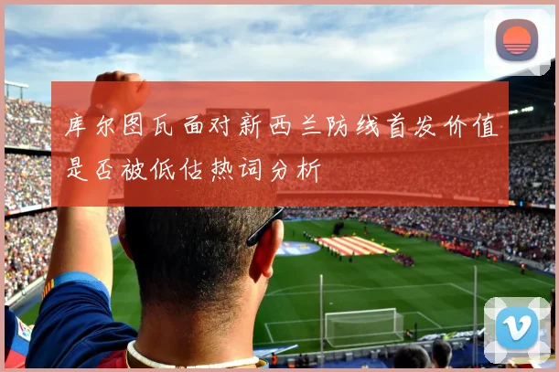 库尔图瓦面对新西兰防线首发价值是否被低估热词分析