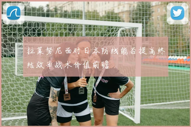 拉莱努尼面对日本防线能否提高终结效率战术价值前瞻