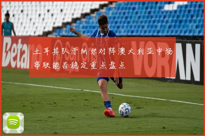 土耳其队于纳尔对阵澳大利亚中场串联能否稳定重点盘点