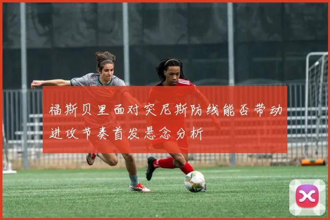 福斯贝里面对突尼斯防线能否带动进攻节奏首发悬念分析