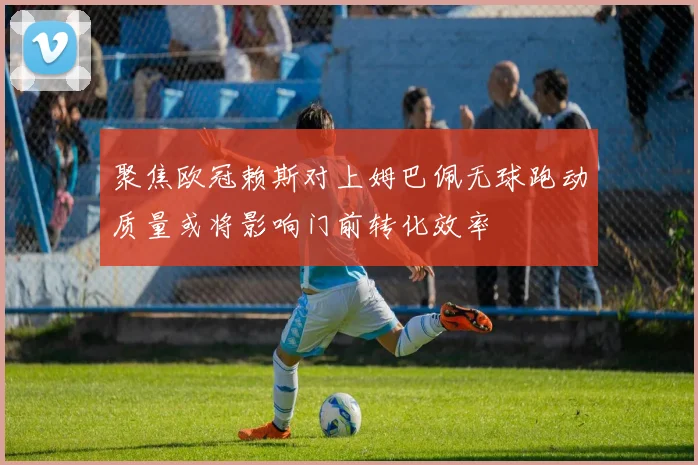 聚焦欧冠赖斯对上姆巴佩无球跑动质量或将影响门前转化效率