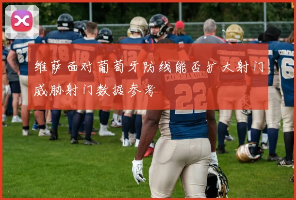 维萨面对葡萄牙防线能否扩大射门威胁射门数据参考